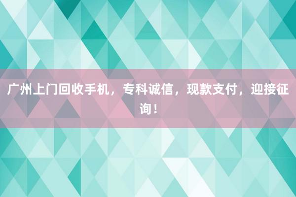 广州上门回收手机，专科诚信，现款支付，迎接征询！